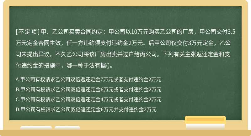 甲、乙公司买卖合同约定：甲公司以10万元购买乙公司的厂房，甲公司交付3.5万元定金合同生效，任一方违约须支付违约金2万元。后甲公司仅交付3万元定金，乙公司未提出异议，不久乙公司将该厂房出卖并过户给丙公司。下列有关主张返还定金和支付违约金的措施中，哪一种于法有据()。