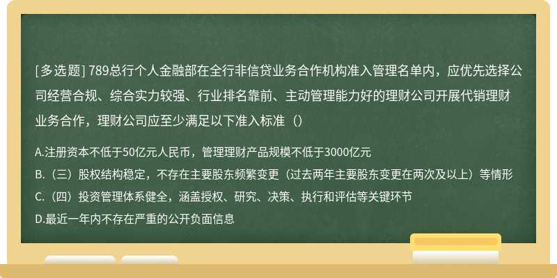 789总行个人金融部在全行非信贷业务合作机构准入管理名单内，应优先选择公司经营合规、综合实力较强、行业排名靠前、主动管理能力好的理财公司开展代销理财业务合作，理财公司应至少满足以下准入标准（）