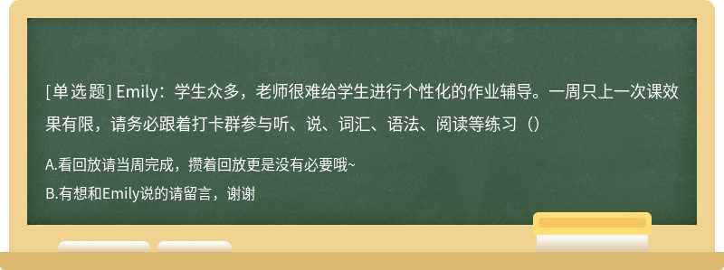 Emily：学生众多，老师很难给学生进行个性化的作业辅导。一周只上一次课效果有限，请务必跟着打卡群参与听、说、词汇、语法、阅读等练习（）