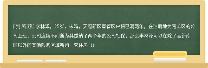 李林泽，25岁，未婚，天府新区直管区户籍已满两年，在注册地为青羊区的公司上班，公司连续不间断为其缴纳了两个年的公司社保，那么李林泽可以在除了高新南区以外的其他限购区域新购一套住房（）