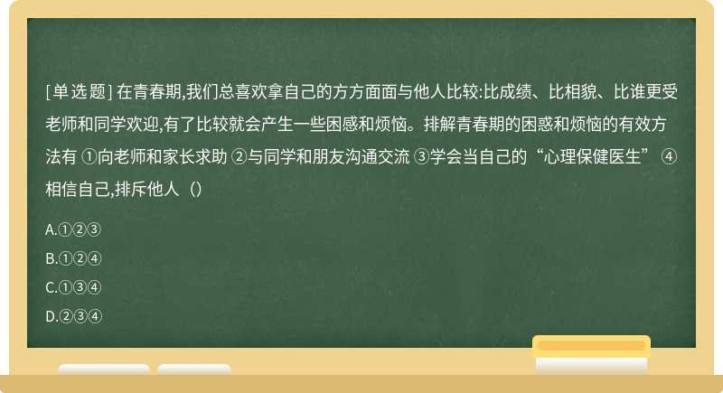 在青春期,我们总喜欢拿自己的方方面面与他人比较:比成绩、比相貌、比谁更受老师和同学欢迎,有了比较就会产生一些困感和烦恼。排解青春期的困惑和烦恼的有效方法有 ①向老师和家长求助 ②与同学和朋友沟通交流 ③学会当自己的“心理保健医生” ④相信自己,排斥他人（）