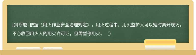 依据《用火作业安全治理规定》，用火过程中，用火监护人可以短时离开现场，不必收回用火人的用火许可证，但需暂停用火。（）