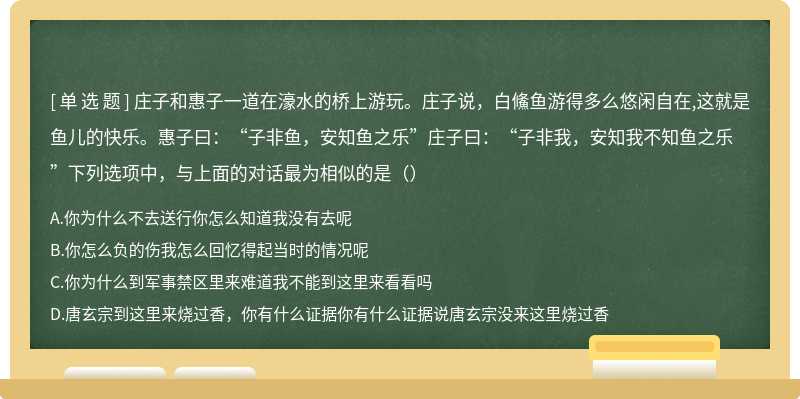 庄子和惠子一道在濠水的桥上游玩。庄子说，白鯈鱼游得多么悠闲自在,这就是鱼儿的快乐。惠子曰：“子非鱼，安知鱼之乐”庄子曰：“子非我，安知我不知鱼之乐”下列选项中，与上面的对话最为相似的是（）