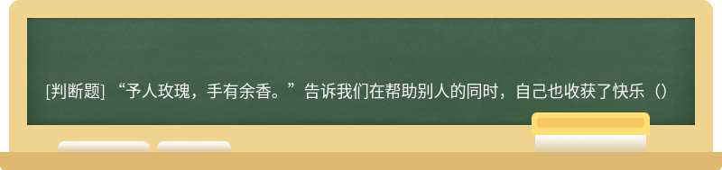 “予人玫瑰，手有余香。”告诉我们在帮助别人的同时，自己也收获了快乐（）