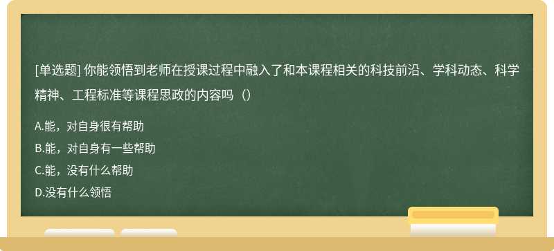 你能领悟到老师在授课过程中融入了和本课程相关的科技前沿、学科动态、科学精神、工程标准等课程思政的内容吗（）