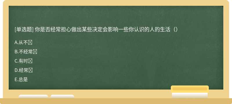 你是否经常担心做出某些决定会影响一些你认识的人的生活（）