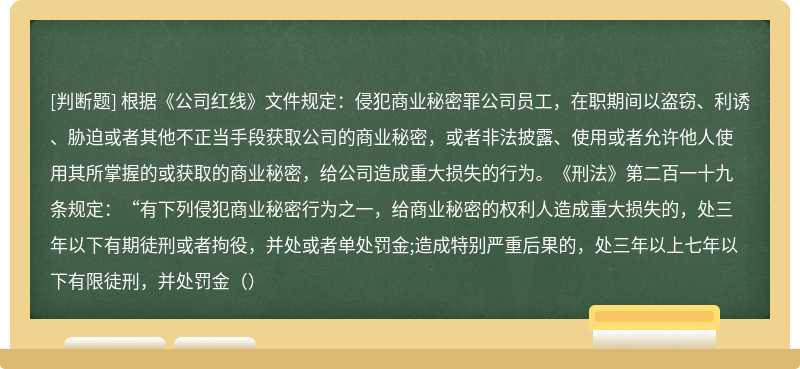 根据《公司红线》文件规定：侵犯商业秘密罪公司员工，在职期间以盗窃、利诱、胁迫或者其他不正当手段获取公司的商业秘密，或者非法披露、使用或者允许他人使用其所掌握的或获取的商业秘密，给公司造成重大损失的行为。《刑法》第二百一十九条规定：“有下列侵犯商业秘密行为之一，给商业秘密的权利人造成重大损失的，处三年以下有期徒刑或者拘役，并处或者单处罚金;造成特别严重后果的，处三年以上七年以下有限徒刑，并处罚金（）