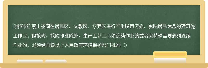 禁止夜间在居民区、文教区、疗养区进行产生噪声污染、影响居民休息的建筑施工作业，但抢修、抢险作业除外。生产工艺上必须连续作业的或者因特殊需要必须连续作业的，必须经县级以上人民政府环境保护部门批准（）