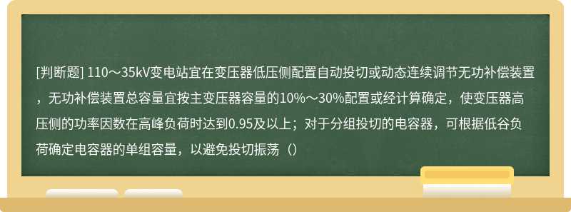 110～35kV变电站宜在变压器低压侧配置自动投切或动态连续调节无功补偿装置，无功补偿装置总容量宜按主变压器容量的10%～30%配置或经计算确定，使变压器高压侧的功率因数在高峰负荷时达到0.95及以上；对于分组投切的电容器，可根据低谷负荷确定电容器的单组容量，以避免投切振荡（）