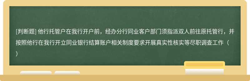 他行托管户在我行开户前，经办分行同业客户部门须指派双人前往原托管行，并按照他行在我行开立同业银行结算账户相关制度要求开展真实性核实等尽职调查工作（）