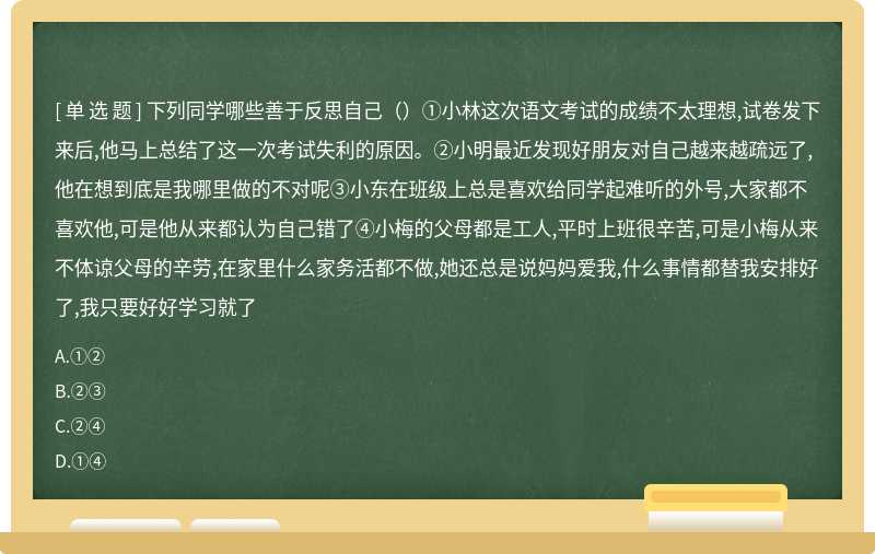 下列同学哪些善于反思自己（）①小林这次语文考试的成绩不太理想,试卷发下来后,他马上总结了这一次考试失利的原因。②小明最近发现好朋友对自己越来越疏远了,他在想到底是我哪里做的不对呢③小东在班级上总是喜欢给同学起难听的外号,大家都不喜欢他,可是他从来都认为自己错了④小梅的父母都是工人,平时上班很辛苦,可是小梅从来不体谅父母的辛劳,在家里什么家务活都不做,她还总是说妈妈爱我,什么事情都替我安排好了,我只要好好学习就了