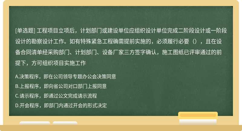 工程项目立项后，计划部门或建设单位应组织设计单位完成二阶段设计或一阶段设计的勘察设计工作。如有特殊紧急工程确需提前实施的，必须履行必要（），且在设备合同清单经采购部门、计划部门、设备厂家三方签字确认，施工图纸已评审通过的前提下，方可组织项目实施工作