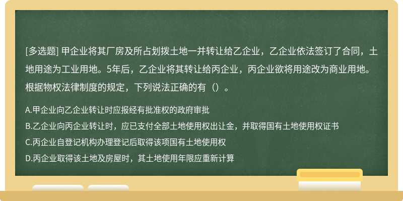 甲企业将其厂房及所占划拨土地一并转让给乙企业，乙企业依法签订了合同，土地用途为工业用地。5年后，乙企业将其转让给丙企业，丙企业欲将用途改为商业用地。根据物权法律制度的规定，下列说法正确的有（）。