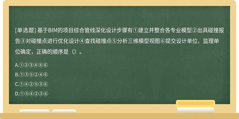 基于BIM的项目综合管线深化设计步骤有①建立并整合各专业模型②出具碰撞报告③对碰撞点进行优化设计④查找碰撞点⑤分析三维模型视图⑥提交设计单位、监理单位确定，正确的顺序是（）。