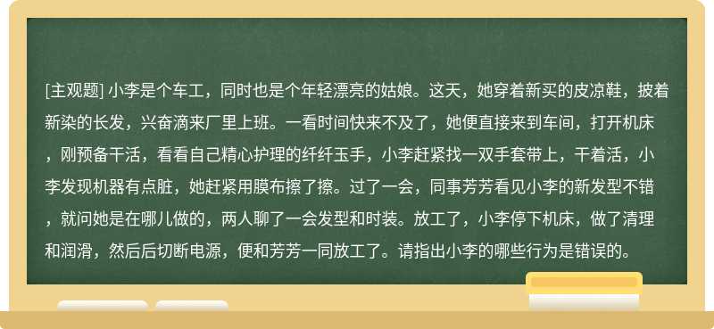 小李是个车工，同时也是个年轻漂亮的姑娘。这天，她穿着新买的皮凉鞋，披着新染的长发，兴奋滴来厂里上班。一看时间快来不及了，她便直接来到车间，打开机床，刚预备干活，看看自己精心护理的纤纤玉手，小李赶紧找一双手套带上，干着活，小李发现机器有点脏，她赶紧用膜布擦了擦。过了一会，同事芳芳看见小李的新发型不错，就问她是在哪儿做的，两人聊了一会发型和时装。放工了，小李停下机床，做了清理和润滑，然后后切断电源，便和芳芳一同放工了。请指出小李的哪些行为是错误的。