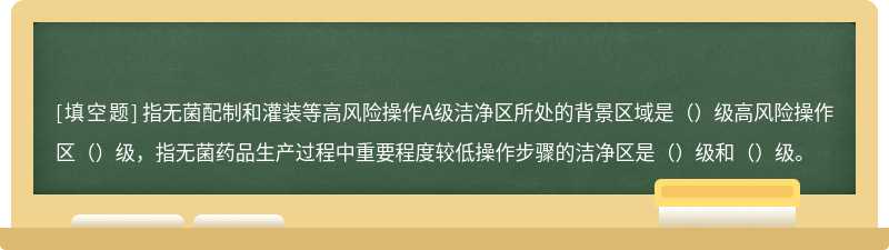 指无菌配制和灌装等高风险操作A级洁净区所处的背景区域是（）级高风险操作区（）级，指无菌药品生产过程中重要程度较低操作步骤的洁净区是（）级和（）级。