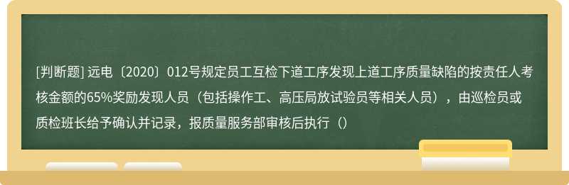 远电〔2020〕012号规定员工互检下道工序发现上道工序质量缺陷的按责任人考核金额的65%奖励发现人员（包括操作工、高压局放试验员等相关人员），由巡检员或质检班长给予确认并记录，报质量服务部审核后执行（）