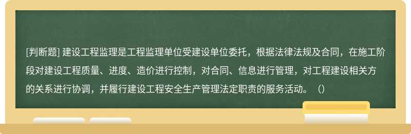 建设工程监理是工程监理单位受建设单位委托，根据法律法规及合同，在施工阶段对建设工程质量、进度、造价进行控制，对合同、信息进行管理，对工程建设相关方的关系进行协调，并履行建设工程安全生产管理法定职责的服务活动。（）