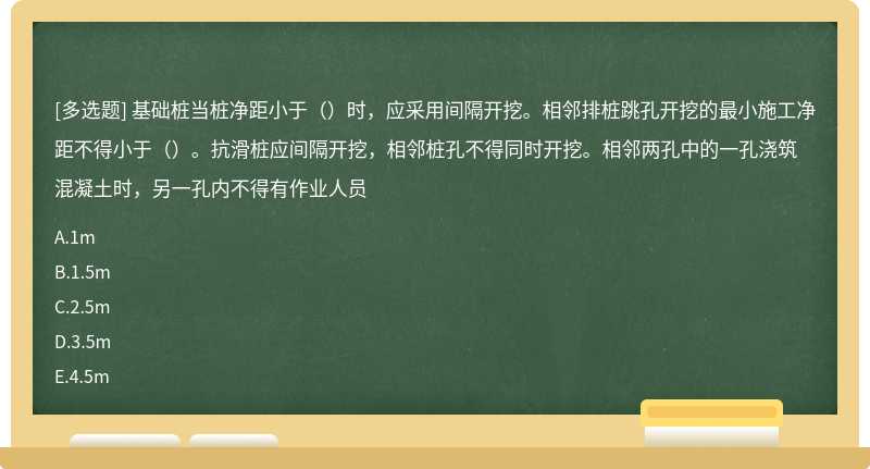 基础桩当桩净距小于（）时，应采用间隔开挖。相邻排桩跳孔开挖的最小施工净距不得小于（）。抗滑桩应间隔开挖，相邻桩孔不得同时开挖。相邻两孔中的一孔浇筑混凝土时，另一孔内不得有作业人员