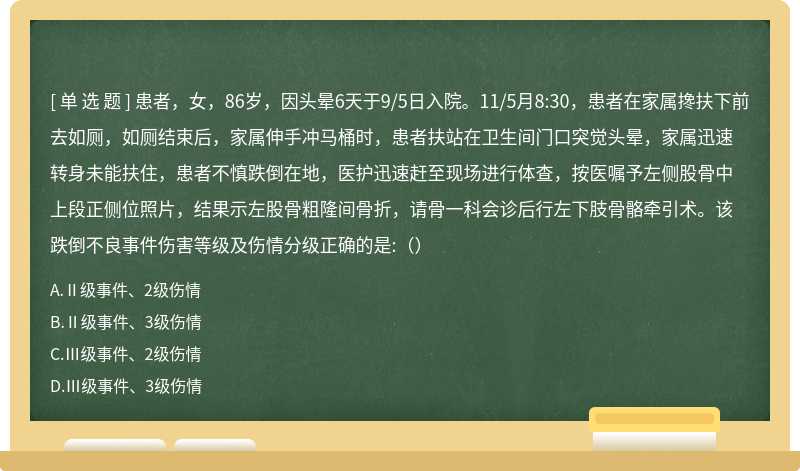 患者，女，86岁，因头晕6天于9/5日入院。11/5月8:30，患者在家属搀扶下前去如厕，如厕结束后，家属伸手冲马桶时，患者扶站在卫生间门口突觉头晕，家属迅速转身未能扶住，患者不慎跌倒在地，医护迅速赶至现场进行体查，按医嘱予左侧股骨中上段正侧位照片，结果示左股骨粗隆间骨折，请骨一科会诊后行左下肢骨骼牵引术。该跌倒不良事件伤害等级及伤情分级正确的是:（）