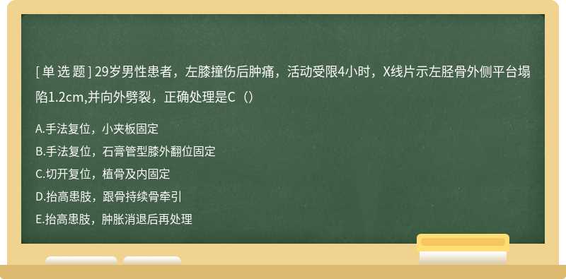 29岁男性患者，左膝撞伤后肿痛，活动受限4小时，X线片示左胫骨外侧平台塌陷1.2cm,并向外劈裂，正确处理是C（）