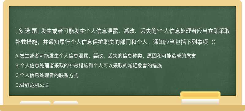 发生或者可能发生个人信息泄露、篡改、丢失的'个人信息处理者应当立即采取补救措施，并通知履行个人信息保护职责的部门和个人。通知应当包括下列事项（）