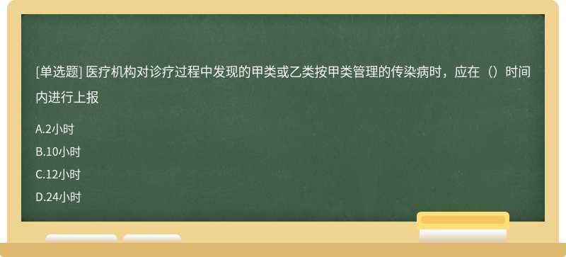 医疗机构对诊疗过程中发现的甲类或乙类按甲类管理的传染病时，应在（）时间内进行上报