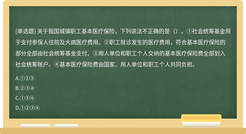 关于我国城镇职工基本医疗保险，下列说法不正确的是（）。①社会统筹基金用于支付参保人住院及大病医疗费用。②职工就诊发生的医疗费用，符合基本医疗保险的部分全部由社会统筹基金支付。③用人单位和职工个人交纳的基本医疗保险费全部划入社会统筹账户。④基本医疗保险费由国家、用人单位和职工个人共同负担。