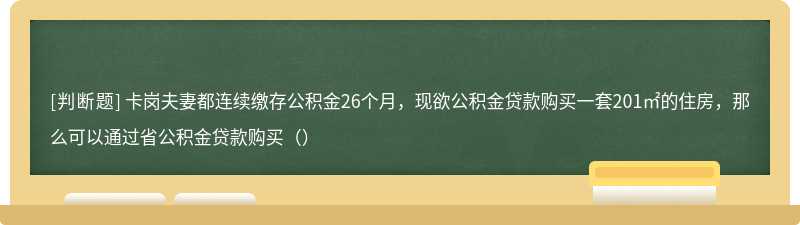 卡岗夫妻都连续缴存公积金26个月，现欲公积金贷款购买一套201㎡的住房，那么可以通过省公积金贷款购买（）