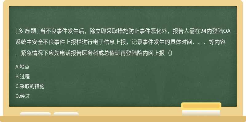 当不良事件发生后，除立即采取措施防止事件恶化外，报告人需在24内登陆OA系统中安全不良事件上报栏进行电子信息上报，记录事件发生的具体时间、、、等内容。紧急情况下应先电话报告医务科或总值班再登陆院内网上报（）