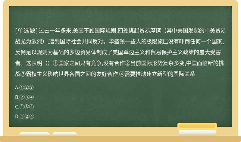 过去一年多来,美国不顾国际规则,四处挑起贸易摩擦（其中美国发起的中美贸易战尤为激烈）,遭到国际社会共同反对。华盛顿一些人的极限施压没有吓倒任何一个国家,反倒是以规则为基础的多边贸易体制成了美国单边主义和贸易保护主义政策的最大受害者。这表明（）①国家之间只有竞争,没有合作②当前国际形势复杂多变,中国面临新的挑战③霸权主义影响世界各国之间的友好合作 ④需要推动建立新型的国际关系