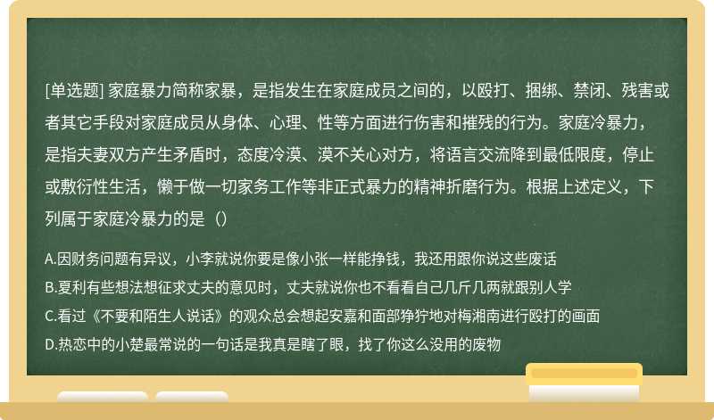 家庭暴力简称家暴，是指发生在家庭成员之间的，以殴打、捆绑、禁闭、残害或者其它手段对家庭成员从身体、心理、性等方面进行伤害和摧残的行为。家庭冷暴力，是指夫妻双方产生矛盾时，态度冷漠、漠不关心对方，将语言交流降到最低限度，停止或敷衍性生活，懒于做一切家务工作等非正式暴力的精神折磨行为。根据上述定义，下列属于家庭冷暴力的是（）