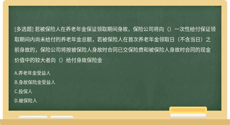 若被保险人在养老年金保证领取期间身故，保险公司将向（）一次性给付保证领取期间内尚未给付的养老年金总额，若被保险人在首次养老年金领取日（不含当日）之前身故的，保险公司将按被保险人身故时合同已交保险费和被保险人身故时合同的现金价值中的较大者向（）给付身故保险金