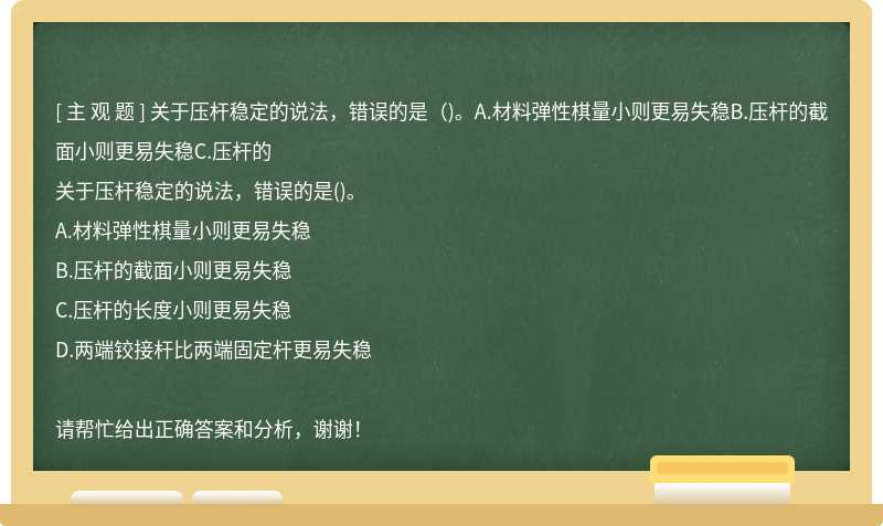 关于压杆稳定的说法，错误的是（)。A.材料弹性棋量小则更易失稳B.压杆的截面小则更易失稳C.压杆的