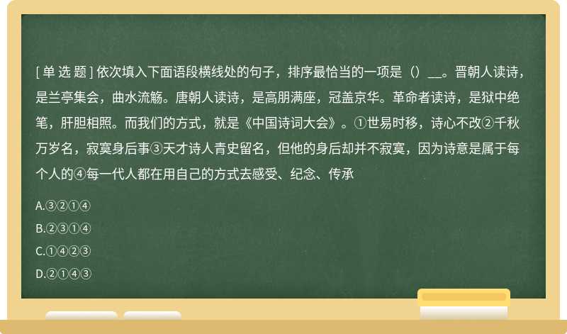 依次填入下面语段横线处的句子，排序最恰当的一项是（）__。晋朝人读诗，是兰亭集会，曲水流觞。唐朝人读诗，是高朋满座，冠盖京华。革命者读诗，是狱中绝笔，肝胆相照。而我们的方式，就是《中国诗词大会》。①世易时移，诗心不改②千秋万岁名，寂寞身后事③天才诗人青史留名，但他的身后却并不寂寞，因为诗意是属于每个人的④每一代人都在用自己的方式去感受、纪念、传承