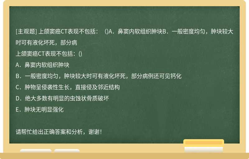 上颌窦癌CT表现不包括：（)A．鼻窦内软组织肿块B．一般密度均匀，肿块较大时可有液化坏死，部分病