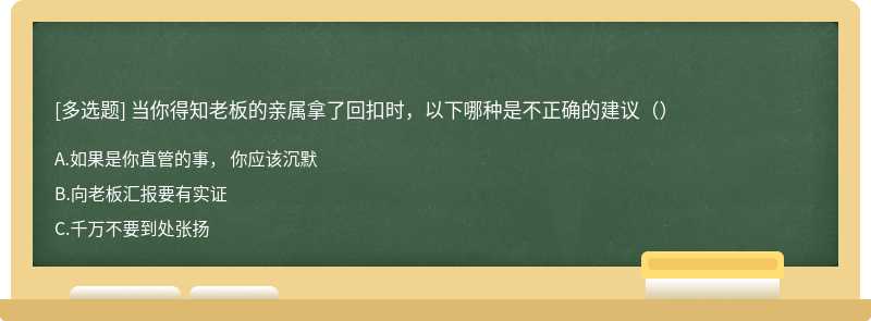 当你得知老板的亲属拿了回扣时，以下哪种是不正确的建议（）