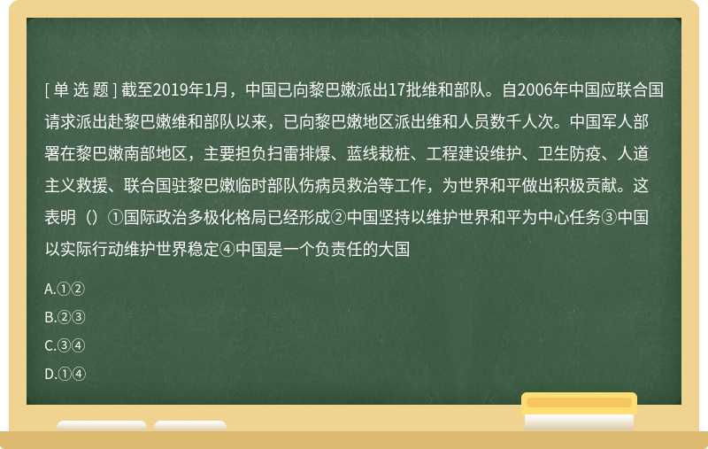 截至2019年1月，中国已向黎巴嫩派出17批维和部队。自2006年中国应联合国请求派出赴黎巴嫩维和部队以来，已向黎巴嫩地区派出维和人员数千人次。中国军人部署在黎巴嫩南部地区，主要担负扫雷排爆、蓝线栽桩、工程建设维护、卫生防疫、人道主义救援、联合国驻黎巴嫩临时部队伤病员救治等工作，为世界和平做出积极贡献。这表明（）①国际政治多极化格局已经形成②中国坚持以维护世界和平为中心任务③中国以实际行动维护世界稳定④中国是一个负责任的大国