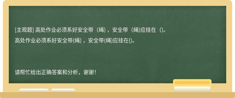 高处作业必须系好安全带（绳) ，安全带（绳)应挂在（)。