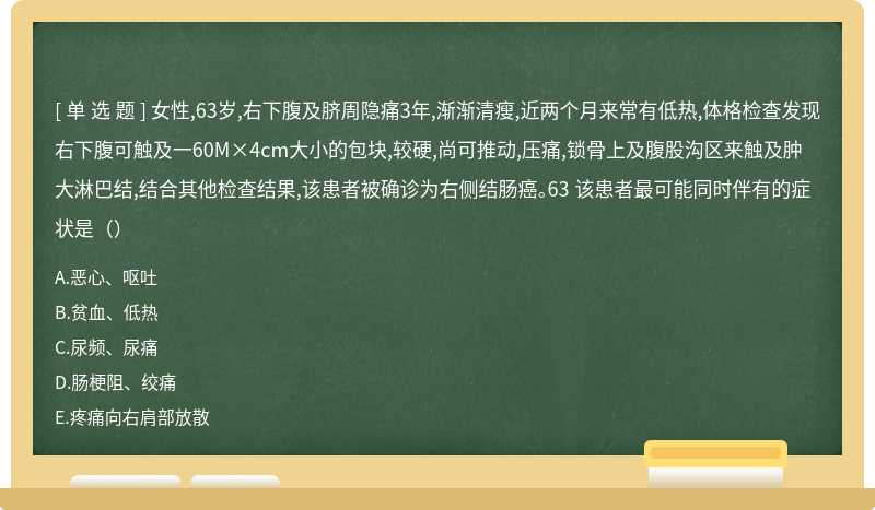 女性,63岁,右下腹及脐周隐痛3年,渐渐清瘦,近两个月来常有低热,体格检查发现右下腹可触及一60M×4cm大小的包块,较硬,尚可推动,压痛,锁骨上及腹股沟区来触及肿大淋巴结,结合其他检查结果,该患者被确诊为右侧结肠癌。63 该患者最可能同时伴有的症状是（）