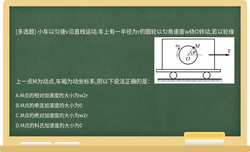 小車以勻速v沿直線運動,車上有一半徑為r的圓輪以勻角速度w繞O轉動,若以輪緣上一點M為動點,車廂為動坐標系,則以下說法正確的是： 