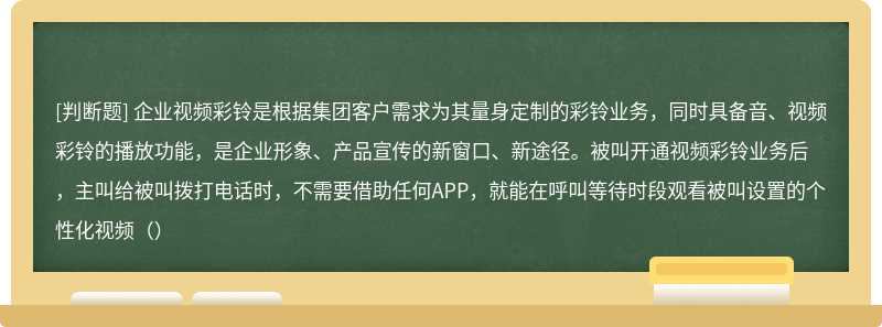 企业视频彩铃是根据集团客户需求为其量身定制的彩铃业务，同时具备音、视频彩铃的播放功能，是企业形象、产品宣传的新窗口、新途径。被叫开通视频彩铃业务后，主叫给被叫拨打电话时，不需要借助任何APP，就能在呼叫等待时段观看被叫设置的个性化视频（）