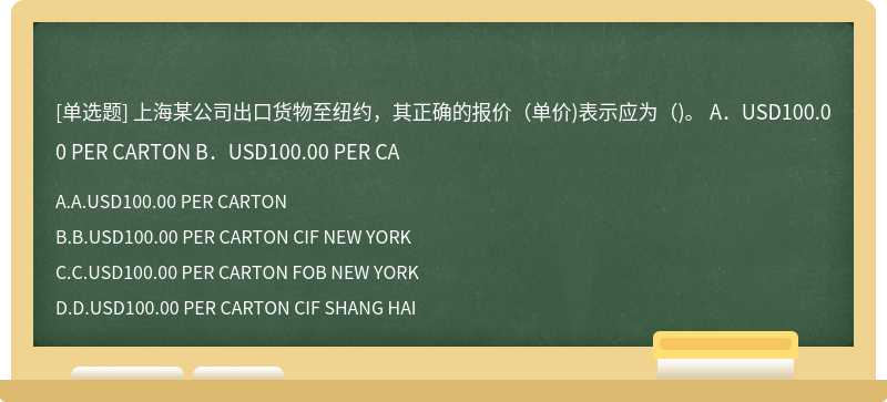 上海某公司出口货物至纽约，其正确的报价（单价)表示应为（)。  A．USD100.00 PER CARTON  B．USD100.00 PER CA