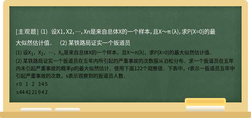 （1) 设X1，X2，…，Xn是来自总体X的一个样本，且X～π（λ)，求P{X=0}的最大似然估计值．  （2) 某铁路局证实一个扳道员