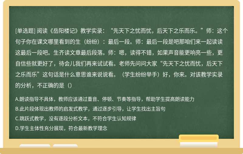 阅读《岳阳楼记》教学实录：“先天下之忧而忧，后天下之乐而乐。”师：这个句子你在课文哪里看到的生（纷纷）：最后一段。师：最后一段是吧那咱们来一起读读这最后一段吧。生齐读文章最后段落。师：嗯，读得不错，如果声音能更响亮一些，更自信些就更好了，待会儿我们再来试试看。老师先问问大家“先天下之忧而忧，后天下之乐而乐”这句话是什么意思谁来说说看。（学生纷纷举手）好，你来。对该教学实录的分析，不正确的是（）