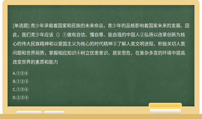 青少年承载着国家和民族的未来命运，青少年的品格影响着国家未来的发展。因此，我们青少年应该（）①做有自信、懂自尊、能自强的中国人②弘扬以改革创新为核心的伟大民族精神和以爱国主义为核心的时代精神③了解人类文明进程，积极关切人类问题和世界局势，掌握相应知识④树立忧患意识、居安思危，在复杂多变的环境中提高改变世界的素质和能力