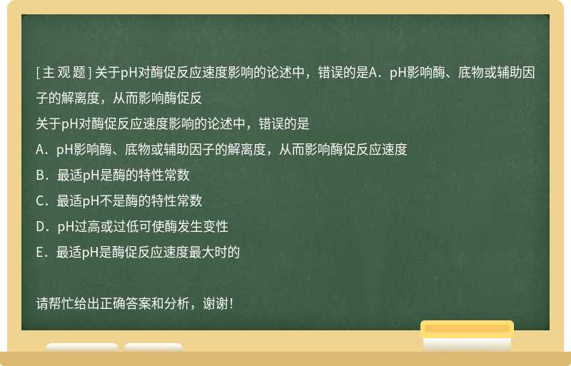 关于pH对酶促反应速度影响的论述中，错误的是A．pH影响酶、底物或辅助因子的解离度，从而影响酶促反