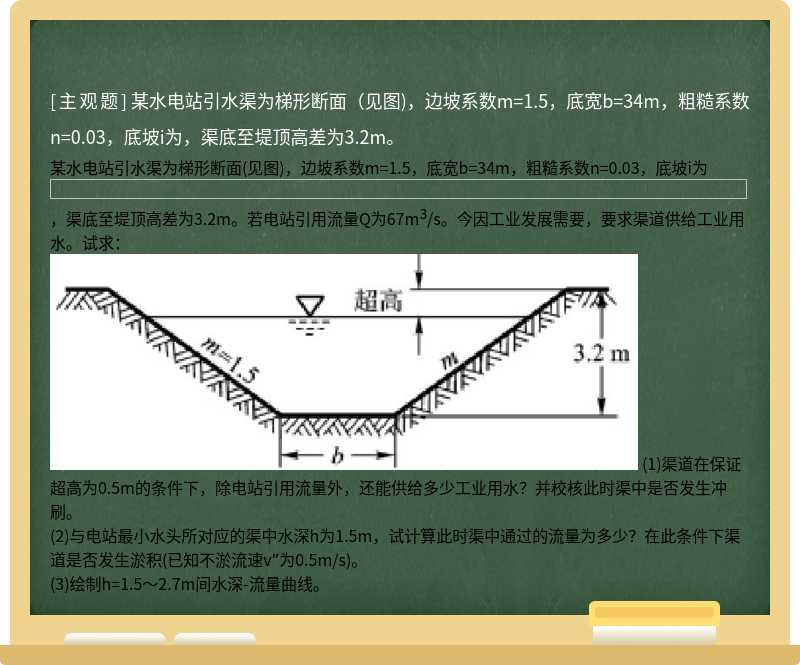 某水电站引水渠为梯形断面（见图)，边坡系数m=1.5，底宽b=34m，粗糙系数n=0.03，底坡i为，渠底至堤顶高差为3.2m。