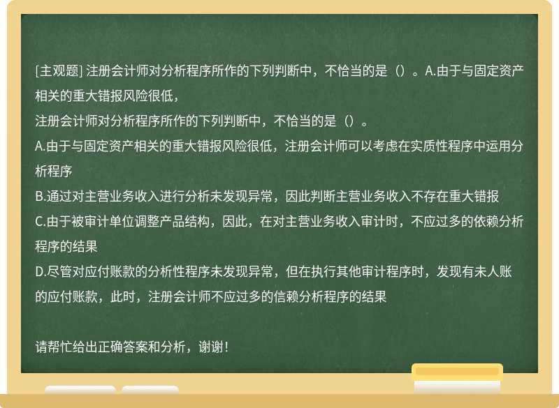 注册会计师对分析程序所作的下列判断中，不恰当的是（）。A.由于与固定资产相关的重大错报风险很低，