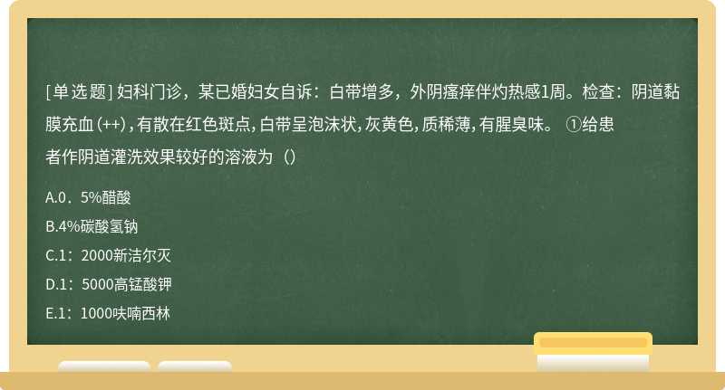 妇科门诊，某已婚妇女自诉：白带增多，外阴瘙痒伴灼热感1周。检查：阴道黏膜充血（++），有散在红色斑点，白带呈泡沫状，灰黄色，质稀薄，有腥臭味。 ①给患者作阴道灌洗效果较好的溶液为（）